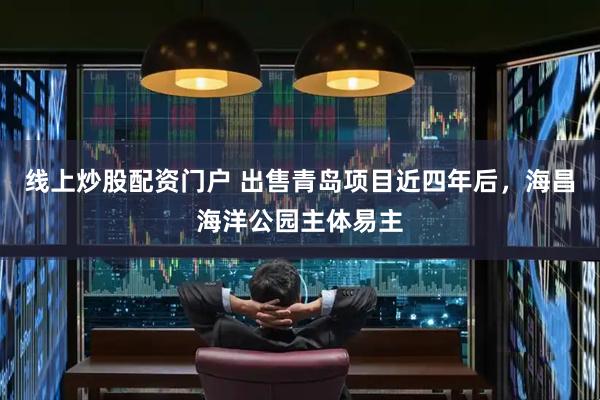 线上炒股配资门户 出售青岛项目近四年后，海昌海洋公园主体易主