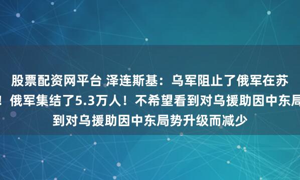 股票配资网平台 泽连斯基：乌军阻止了俄军在苏梅方向的攻势！俄军集结了5.3万人！不希望看到对乌援助因中东局势升级而减少