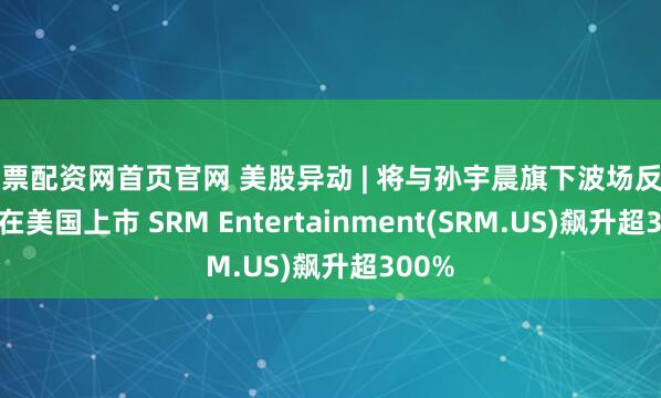 股票配资网首页官网 美股异动 | 将与孙宇晨旗下波场反向合并在美国上市 SRM Entertainment(SRM.US)飙升超300%