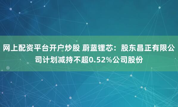 网上配资平台开户炒股 蔚蓝锂芯：股东昌正有限公司计划减持不超0.52%公司股份