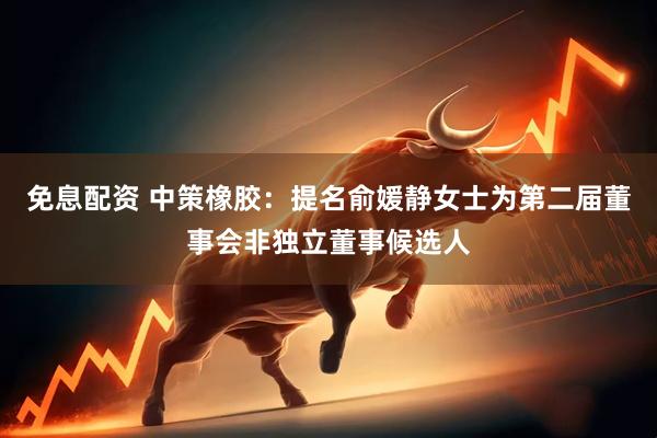 免息配资 中策橡胶：提名俞媛静女士为第二届董事会非独立董事候选人