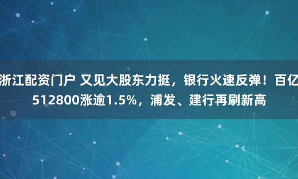 浙江配资门户 又见大股东力挺，银行火速反弹！百亿512800涨逾1.5%，浦发、建行再刷新高