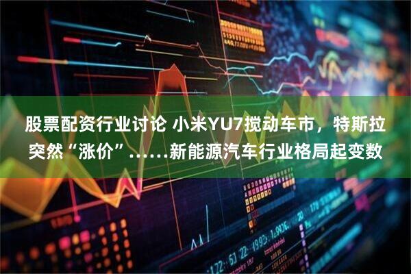 股票配资行业讨论 小米YU7搅动车市，特斯拉突然“涨价”……新能源汽车行业格局起变数