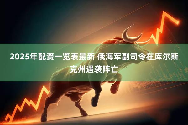 2025年配资一览表最新 俄海军副司令在库尔斯克州遇袭阵亡