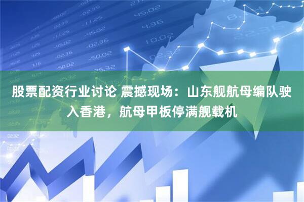 股票配资行业讨论 震撼现场：山东舰航母编队驶入香港，航母甲板停满舰载机