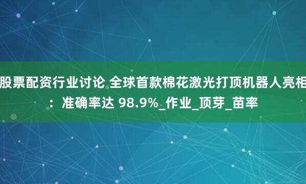 股票配资行业讨论 全球首款棉花激光打顶机器人亮相：准确率达 98.9%_作业_顶芽_苗率