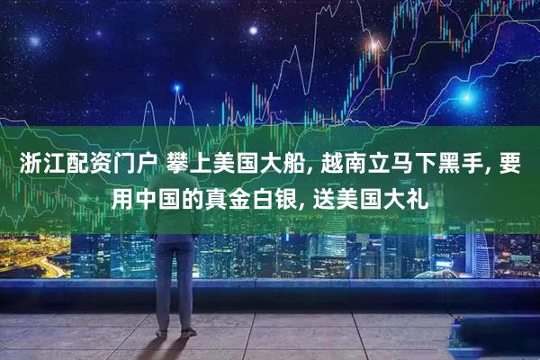 浙江配资门户 攀上美国大船, 越南立马下黑手, 要用中国的真金白银, 送美国大礼