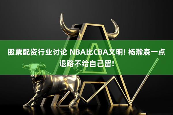 股票配资行业讨论 NBA比CBA文明! 杨瀚森一点退路不给自己留!