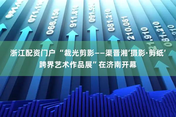 浙江配资门户 “裁光剪影——渠晋湘‘摄影·剪纸’跨界艺术作品展”在济南开幕