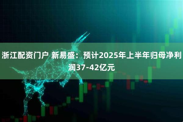 浙江配资门户 新易盛：预计2025年上半年归母净利润37-42亿元