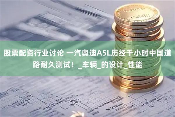 股票配资行业讨论 一汽奥迪A5L历经千小时中国道路耐久测试！_车辆_的设计_性能