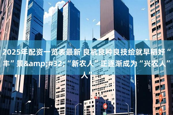 2025年配资一览表最新 良机良种良技绘就早稻好“丰”景&#32;“新农人”正逐渐成为“兴农人”