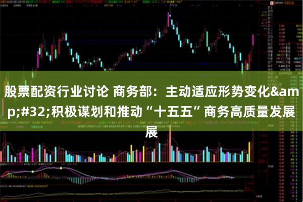 股票配资行业讨论 商务部：主动适应形势变化&#32;积极谋划和推动“十五五”商务高质量发展