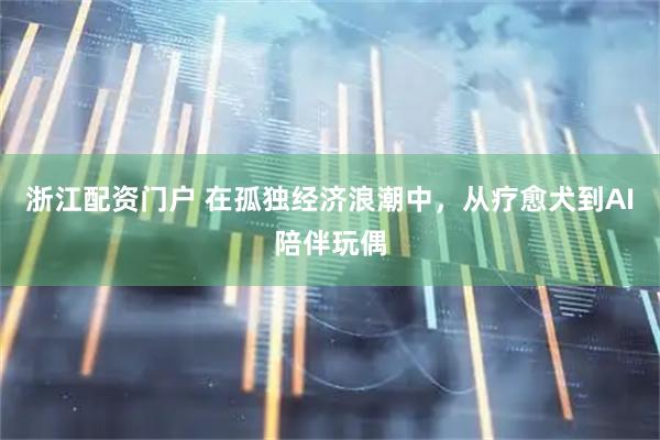 浙江配资门户 在孤独经济浪潮中，从疗愈犬到AI陪伴玩偶