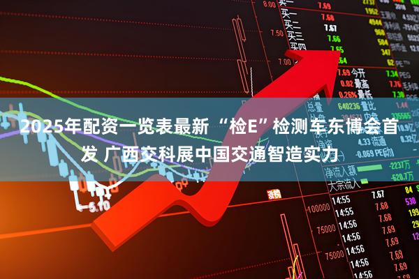 2025年配资一览表最新 “检E”检测车东博会首发 广西交科展中国交通智造实力