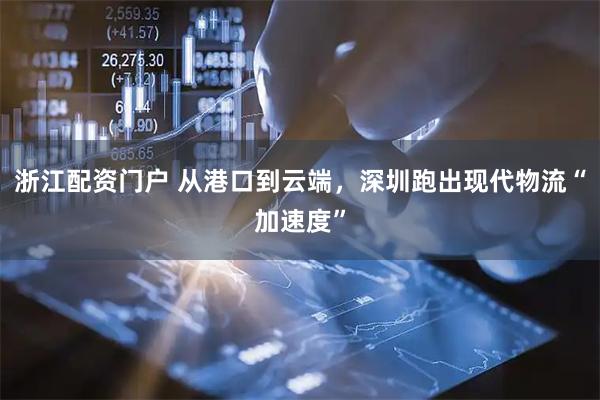 浙江配资门户 从港口到云端，深圳跑出现代物流“加速度”