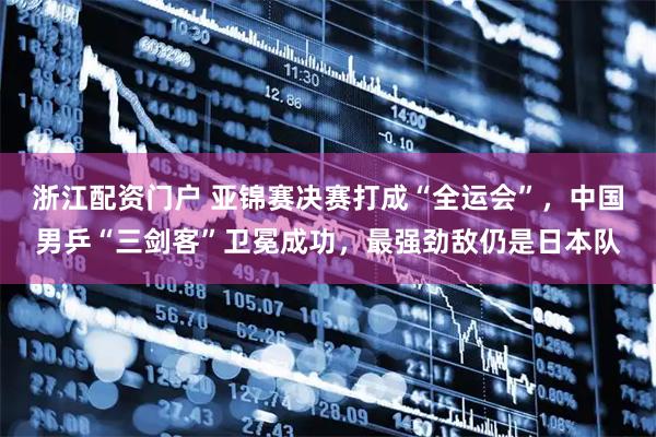 浙江配资门户 亚锦赛决赛打成“全运会”，中国男乒“三剑客”卫冕成功，最强劲敌仍是日本队