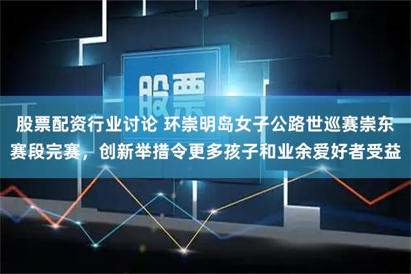 股票配资行业讨论 环崇明岛女子公路世巡赛崇东赛段完赛，创新举措令更多孩子和业余爱好者受益