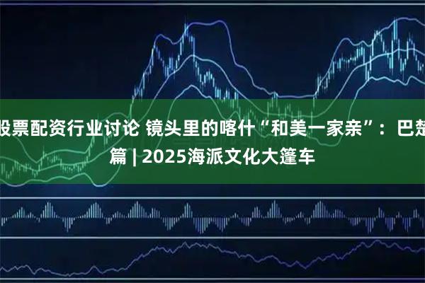 股票配资行业讨论 镜头里的喀什“和美一家亲”：巴楚篇 | 2025海派文化大篷车