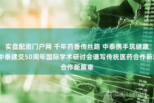 实盘配资门户网 千年药香传丝路 中泰携手筑健康——中泰建交50周年国际学术研讨会谱写传统医药合作新篇章