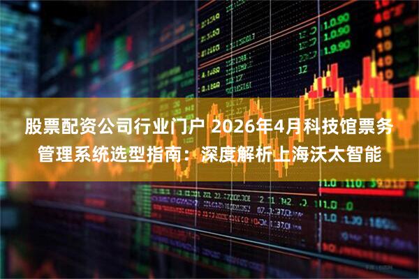 股票配资公司行业门户 2026年4月科技馆票务管理系统选型指南：深度解析上海沃太智能