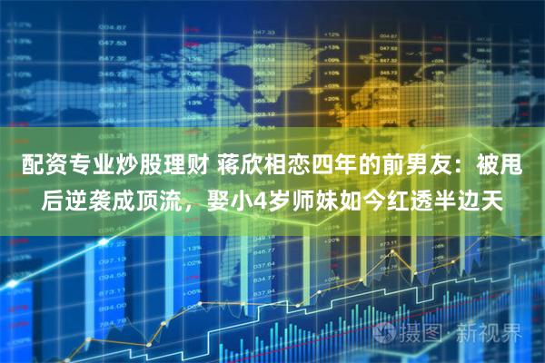 配资专业炒股理财 蒋欣相恋四年的前男友：被甩后逆袭成顶流，娶小4岁师妹如今红透半边天