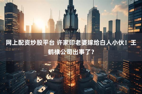 网上配资炒股平台 许家印老婆嫁给白人小伙！王鹤棣公司出事了？
