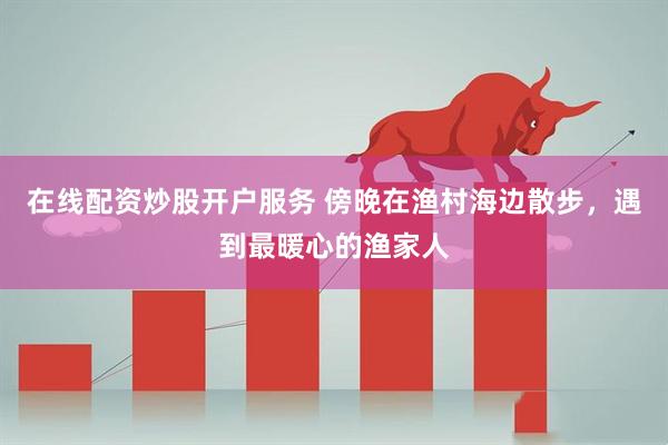 在线配资炒股开户服务 傍晚在渔村海边散步，遇到最暖心的渔家人