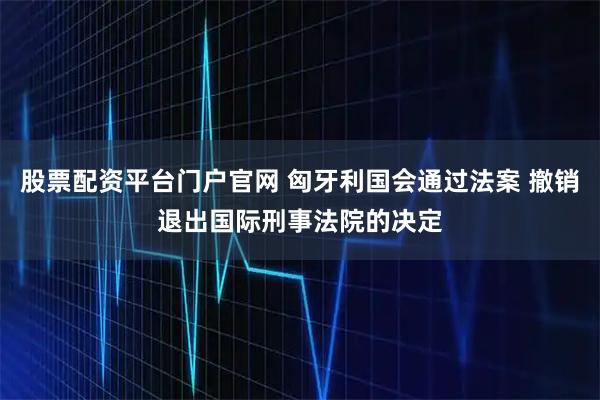 股票配资平台门户官网 匈牙利国会通过法案 撤销退出国际刑事法院的决定