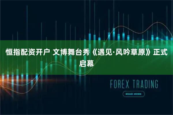 恒指配资开户 文博舞台秀《遇见·风吟草原》正式启幕