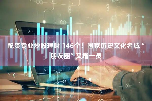 配资专业炒股理财 146个！国家历史文化名城“朋友圈”又增一员
