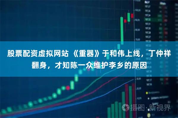 股票配资虚拟网站 《重器》于和伟上线，丁仲祥翻身，才知陈一众维护李乡的原因