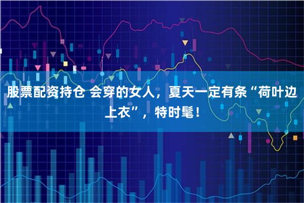 股票配资持仓 会穿的女人，夏天一定有条“荷叶边上衣”，特时髦！