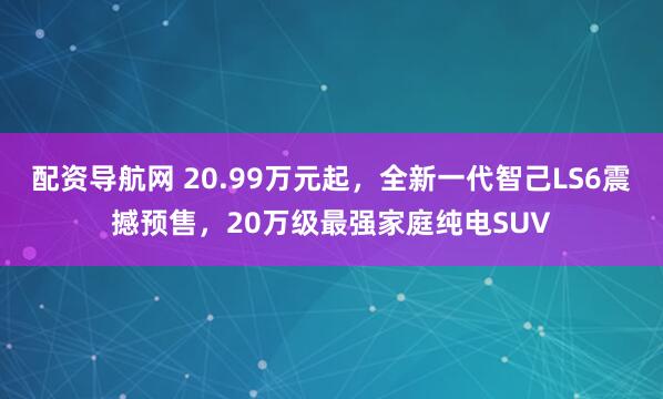 配资导航网 20.99万元起，全新一代智己LS6震撼预售，20万级最强家庭纯电SUV