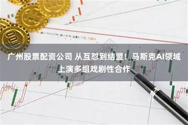 广州股票配资公司 从互怼到结盟!马斯克AI领域上演多组戏剧性合作