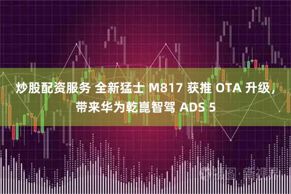 炒股配资服务 全新猛士 M817 获推 OTA 升级，带来华为乾崑智驾 ADS 5