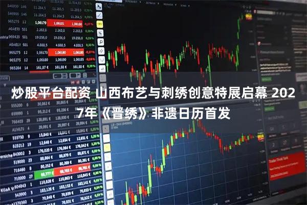 炒股平台配资 山西布艺与刺绣创意特展启幕 2027年《晋绣》非遗日历首发