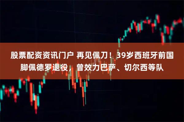 股票配资资讯门户 再见佩刀！39岁西班牙前国脚佩德罗退役，曾效力巴萨、切尔西等队